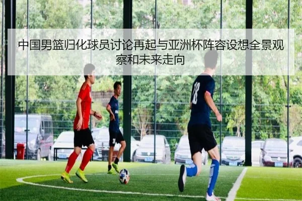 中国男篮归化球员讨论再起与亚洲杯阵容设想全景观察和未来走向