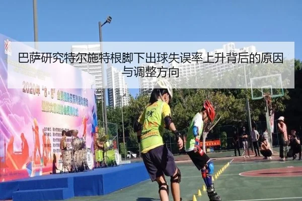 巴萨研究特尔施特根脚下出球失误率上升背后的原因与调整方向